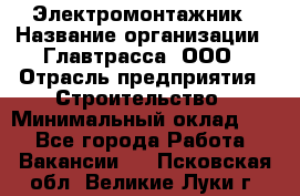 Электромонтажник › Название организации ­ Главтрасса, ООО › Отрасль предприятия ­ Строительство › Минимальный оклад ­ 1 - Все города Работа » Вакансии   . Псковская обл.,Великие Луки г.